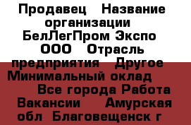 Продавец › Название организации ­ БелЛегПром-Экспо, ООО › Отрасль предприятия ­ Другое › Минимальный оклад ­ 33 000 - Все города Работа » Вакансии   . Амурская обл.,Благовещенск г.